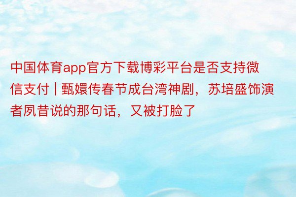 中国体育app官方下载博彩平台是否支持微信支付 | 甄嬛传春节成台湾神剧，苏培盛饰演者夙昔说的那句话，又被打脸了