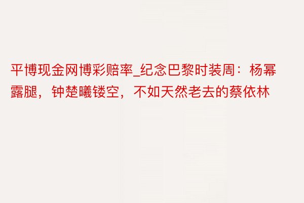平博现金网博彩赔率_纪念巴黎时装周：杨幂露腿，钟楚曦镂空，不如天然老去的蔡依林