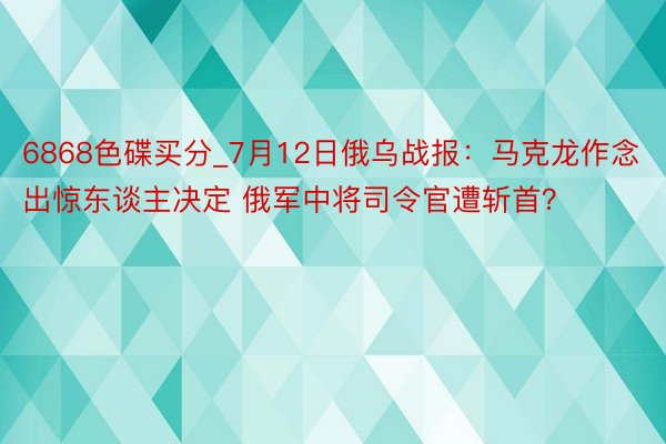 6868色碟买分_7月12日俄乌战报：马克龙作念出惊东谈主决定 俄军中将司令官遭斩首？