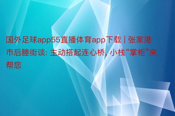 国外足球app55直播体育app下载 | 张家港市后塍街谈: 主动搭起连心桥, 小栈“掌柜”来帮您