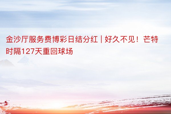 金沙厅服务费博彩日结分红 | 好久不见！芒特时隔127天重回球场