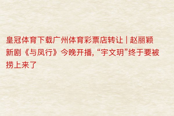 皇冠体育下载广州体育彩票店转让 | 赵丽颖新剧《与凤行》今晚开播, “宇文玥”终于要被捞上来了