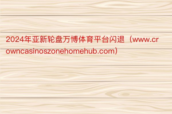 2024年亚新轮盘万博体育平台闪退（www.crowncasinoszonehomehub.com）