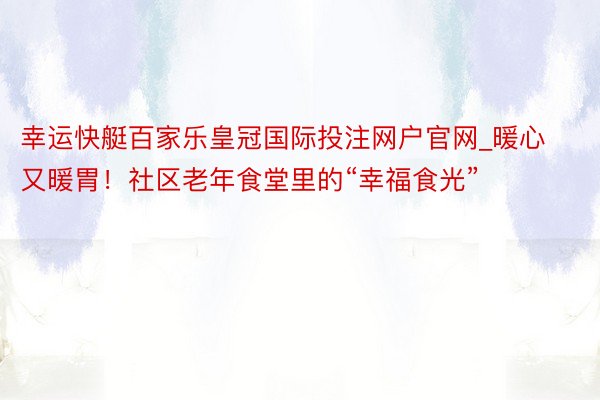 幸运快艇百家乐皇冠国际投注网户官网_暖心又暖胃！社区老年食堂里的“幸福食光”