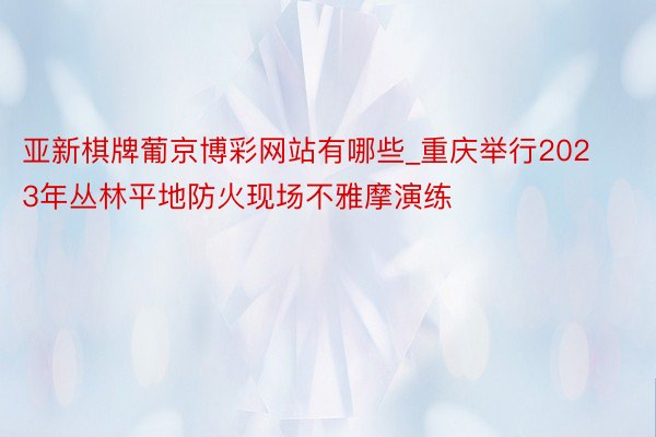 亚新棋牌葡京博彩网站有哪些_重庆举行2023年丛林平地防火现场不雅摩演练