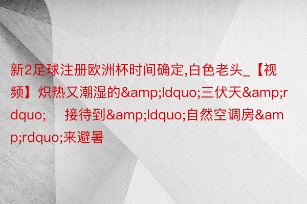 新2足球注册欧洲杯时间确定,白色老头_【视频】炽热又潮湿的&ldquo;三伏天&rdquo;    接待到&ldquo;自然空调房&rdquo;来避暑