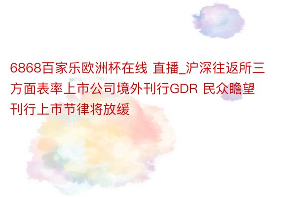 6868百家乐欧洲杯在线 直播_沪深往返所三方面表率上市公司境外刊行GDR 民众瞻望刊行上市节律将放缓