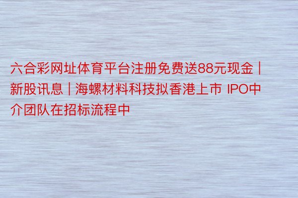 六合彩网址体育平台注册免费送88元现金 | 新股讯息 | 海螺材料科技拟香港上市 IPO中介团队在招标流程中