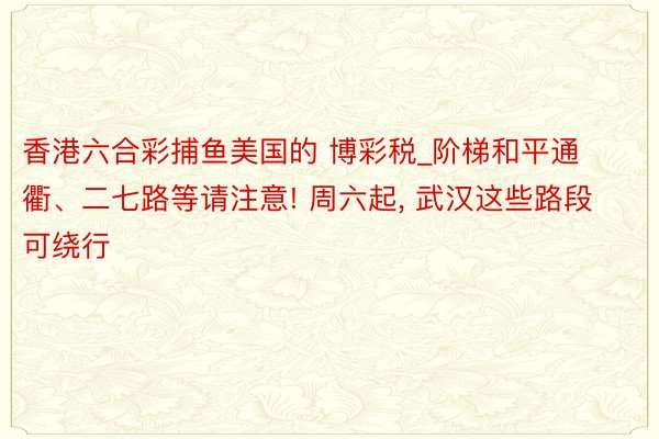 香港六合彩捕鱼美国的 博彩税_阶梯和平通衢、二七路等请注意! 周六起, 武汉这些路段可绕行