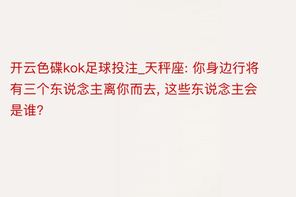 开云色碟kok足球投注_天秤座: 你身边行将有三个东说念主离你而去， 这些东说念主会是谁?