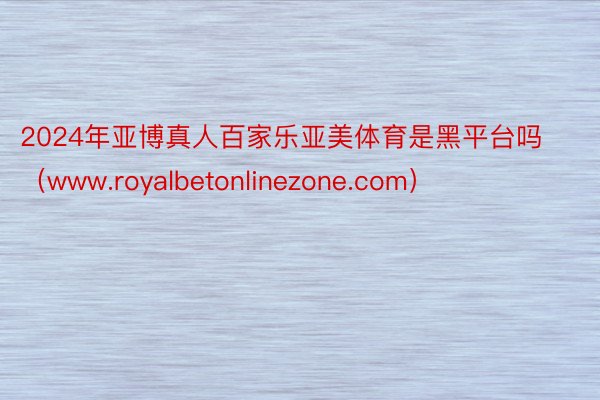 2024年亚博真人百家乐亚美体育是黑平台吗（www.royalbetonlinezone.com）