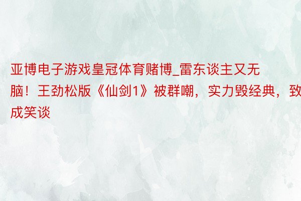 亚博电子游戏皇冠体育赌博_雷东谈主又无脑！王劲松版《仙剑1》被群嘲，实力毁经典，致意成笑谈