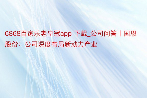 6868百家乐老皇冠app 下载_公司问答丨国恩股份：公司深度布局新动力产业