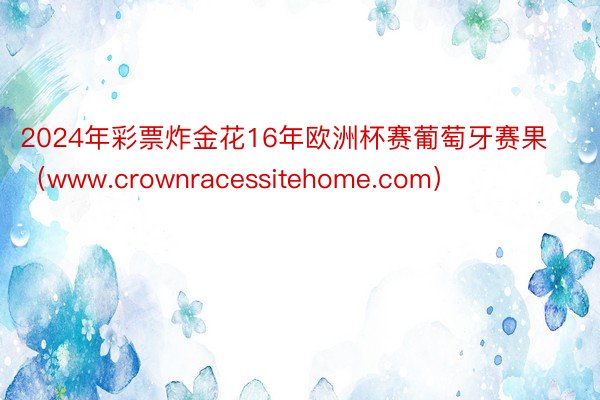 2024年彩票炸金花16年欧洲杯赛葡萄牙赛果（www.crownracessitehome.com）