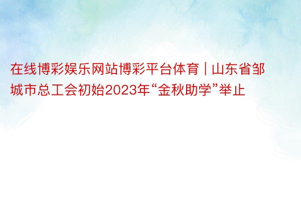 在线博彩娱乐网站博彩平台体育 | 山东省邹城市总工会初始2023年“金秋助学”举止