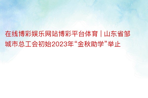 在线博彩娱乐网站博彩平台体育 | 山东省邹城市总工会初始2023年“金秋助学”举止