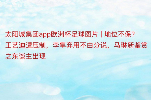 太阳城集团app欧洲杯足球图片 | 地位不保？王艺迪遭压制，李隼弃用不由分说，马琳新鉴赏之东谈主出现