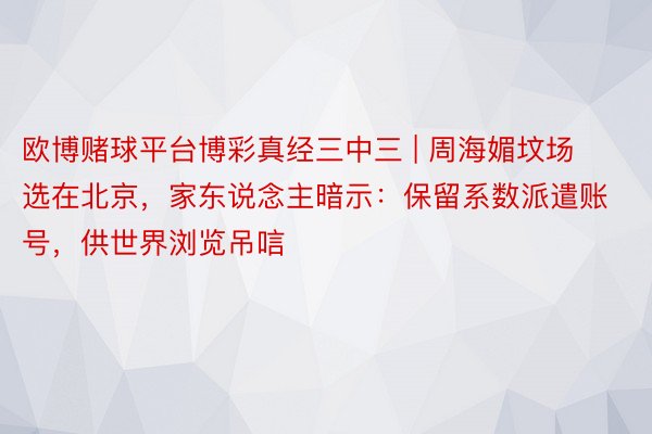 欧博赌球平台博彩真经三中三 | 周海媚坟场选在北京，家东说念主暗示：保留系数派遣账号，供世界浏览吊唁