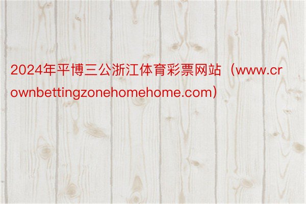 2024年平博三公浙江体育彩票网站（www.crownbettingzonehomehome.com）