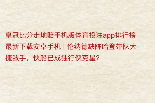 皇冠比分走地赔手机版体育投注app排行榜最新下载安卓手机 | 伦纳德缺阵哈登带队大捷敌手，快船已成独行侠克星?