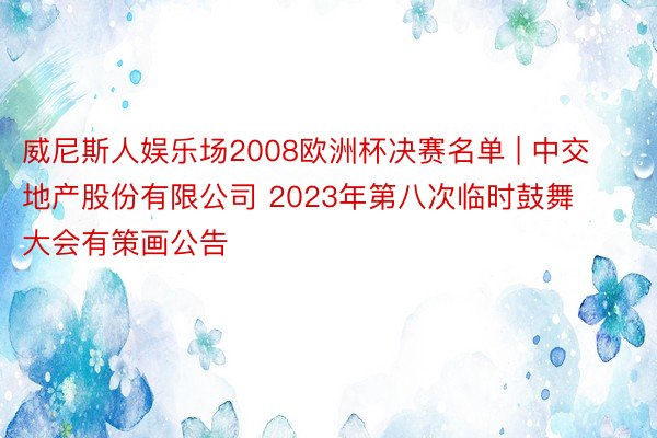 威尼斯人娱乐场2008欧洲杯决赛名单 | 中交地产股份有限公司 2023年第八次临时鼓舞大会有策画公告