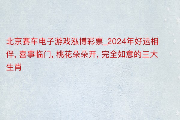 北京赛车电子游戏泓博彩票_2024年好运相伴, 喜事临门, 桃花朵朵开, 完全如意的三大生肖