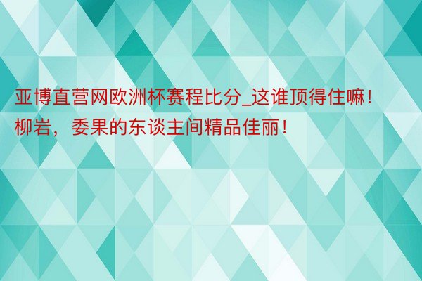 亚博直营网欧洲杯赛程比分_这谁顶得住嘛！柳岩，委果的东谈主间精品佳丽！