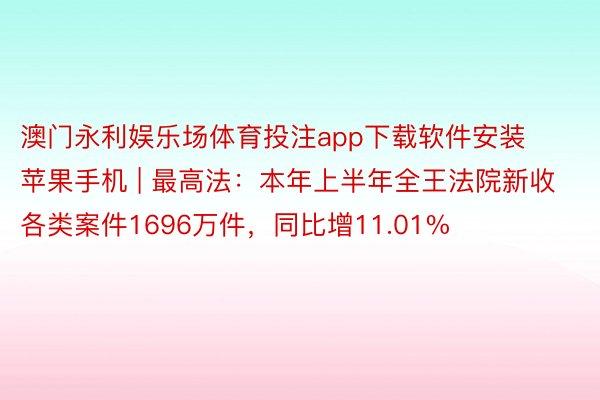 澳门永利娱乐场体育投注app下载软件安装苹果手机 | 最高法：本年上半年全王法院新收各类案件1696万件，同比增11.01%