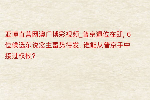 亚博直营网澳门博彩视频_普京退位在即, 6位候选东说念主蓄势待发, 谁能从普京手中接过权杖?