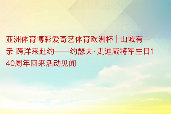 亚洲体育博彩爱奇艺体育欧洲杯 | 山城有一亲 跨洋来赴约——约瑟夫·史迪威将军生日140周年回来活动见闻