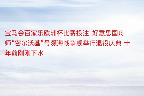 宝马会百家乐欧洲杯比赛投注_好意思国舟师“密尔沃基”号濒海战争舰举行退役庆典 十年前刚刚下水