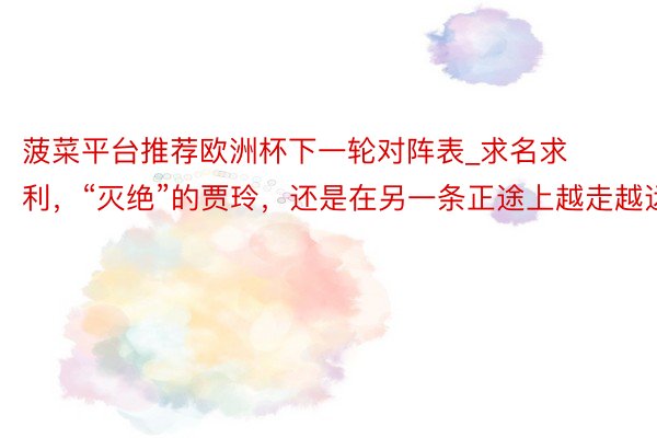 菠菜平台推荐欧洲杯下一轮对阵表_求名求利，“灭绝”的贾玲，还是在另一条正途上越走越远