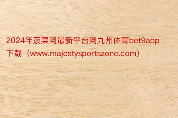 2024年菠菜网最新平台网九州体育bet9app下载（www.majestysportszone.com）