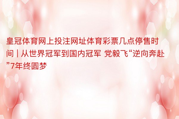皇冠体育网上投注网址体育彩票几点停售时间 | 从世界冠军到国内冠军 党毅飞“逆向奔赴”7年终圆梦