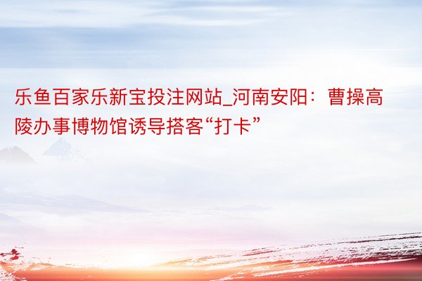乐鱼百家乐新宝投注网站_河南安阳：曹操高陵办事博物馆诱导搭客“打卡”