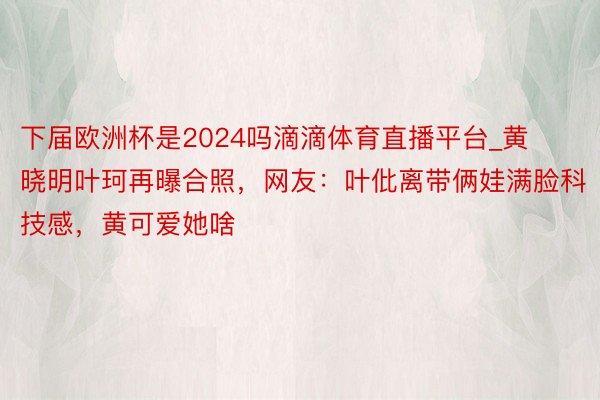 下届欧洲杯是2024吗滴滴体育直播平台_黄晓明叶珂再曝合照，网友：叶仳离带俩娃满脸科技感，黄可爱她啥