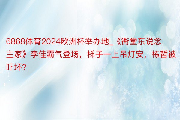 6868体育2024欧洲杯举办地_《衖堂东说念主家》李佳霸气登场，梯子一上吊灯安，栋哲被吓坏？