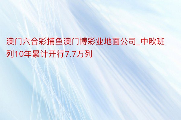 澳门六合彩捕鱼澳门博彩业地面公司_中欧班列10年累计开行7.7万列