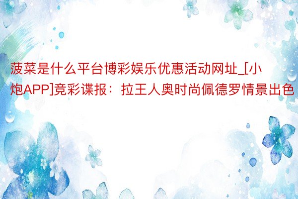 菠菜是什么平台博彩娱乐优惠活动网址_[小炮APP]竞彩谍报：拉王人奥时尚佩德罗情景出色