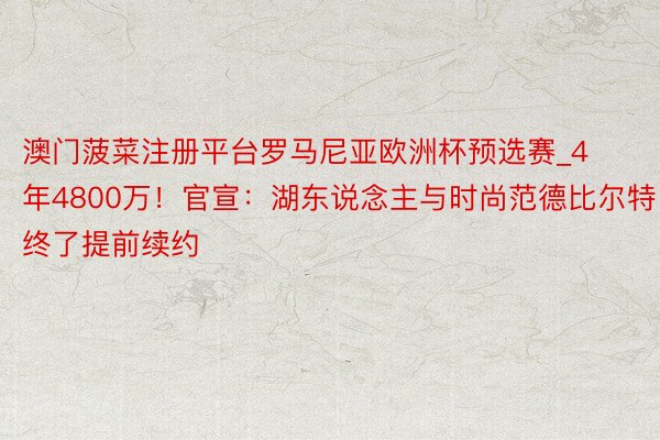 澳门菠菜注册平台罗马尼亚欧洲杯预选赛_4年4800万！官宣：湖东说念主与时尚范德比尔特终了提前续约