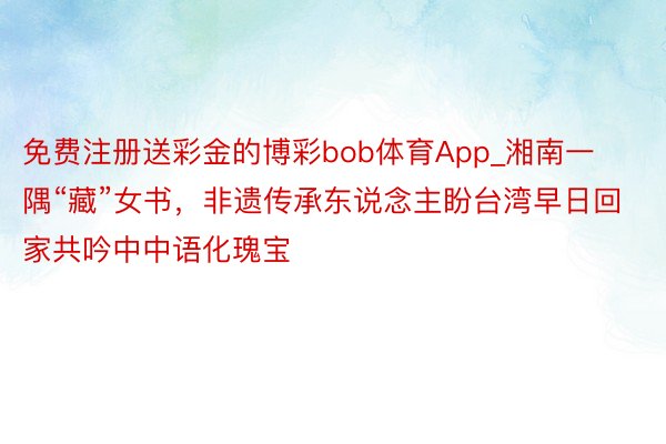 免费注册送彩金的博彩bob体育App_湘南一隅“藏”女书，非遗传承东说念主盼台湾早日回家共吟中中语化瑰宝