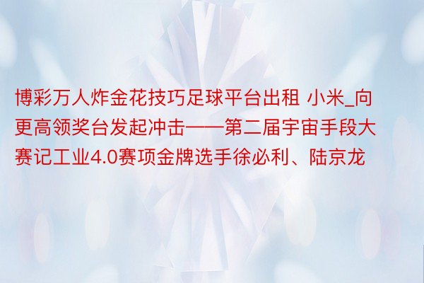 博彩万人炸金花技巧足球平台出租 小米_向更高领奖台发起冲击——第二届宇宙手段大赛记工业4.0赛项金牌选手徐必利、陆京龙