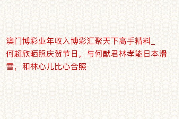 澳门博彩业年收入博彩汇聚天下高手精料_何超欣晒照庆贺节日，与何猷君林孝能日本滑雪，和林心儿比心合照