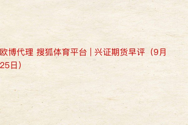 欧博代理 搜狐体育平台 | 兴证期货早评（9月25日）
