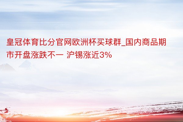 皇冠体育比分官网欧洲杯买球群_国内商品期市开盘涨跌不一 沪锡涨近3%