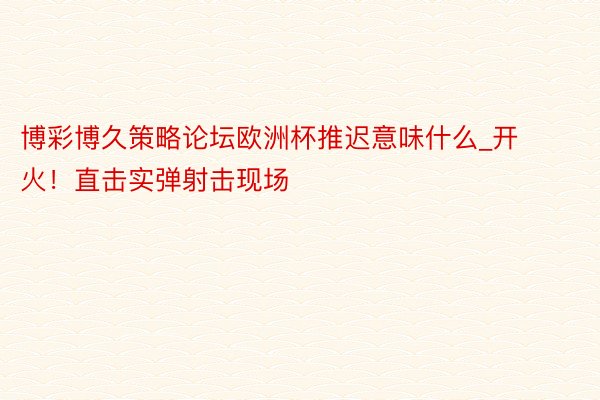 博彩博久策略论坛欧洲杯推迟意味什么_开火！直击实弹射击现场