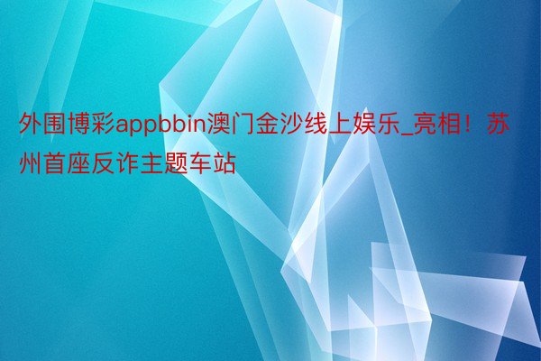 外围博彩appbbin澳门金沙线上娱乐_亮相！苏州首座反诈主题车站
