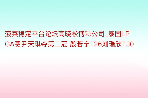 菠菜稳定平台论坛高晓松博彩公司_泰国LPGA赛尹天琪夺第二冠 殷若宁T26刘瑞欣T30