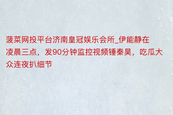 菠菜网投平台济南皇冠娱乐会所_伊能静在凌晨三点，发90分钟监控视频锤秦昊，吃瓜大众连夜扒细节