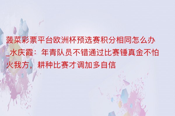 菠菜彩票平台欧洲杯预选赛积分相同怎么办_水庆霞：年青队员不错通过比赛锤真金不怕火我方，耕种比赛才调加多自信